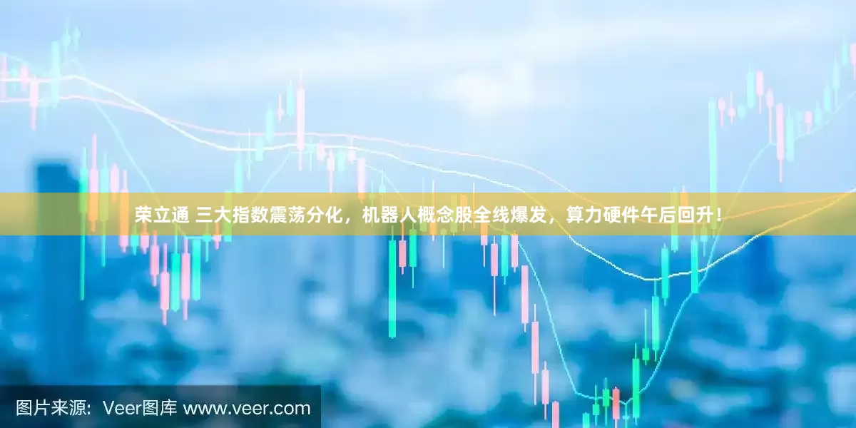 荣立通 三大指数震荡分化，机器人概念股全线爆发，算力硬件午后回升！