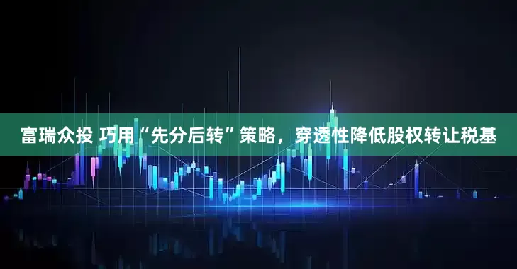富瑞众投 巧用“先分后转”策略，穿透性降低股权转让税基