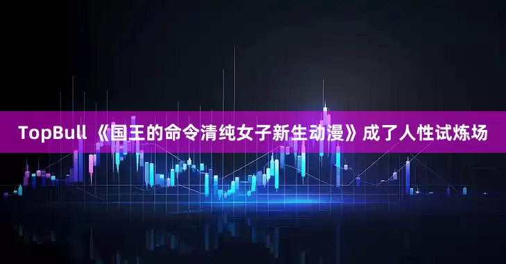 TopBull 《国王的命令清纯女子新生动漫》成了人性试炼场
