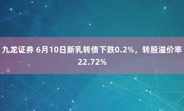 九龙证券 6月10日新乳转债下跌0.2%，转股溢价率22.72%