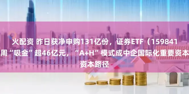 火配资 昨日获净申购131亿份，证券ETF（159841）本周“吸金”超46亿元，“A+H”模式成中企国际化重要资本路径